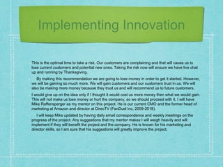 Implementing Innovation
This is the optimal time to take a risk. Our customers are complaining and that will cause us to
lose current customers and potential new ones. Taking the risk now will ensure we have live chat
up and running by Thanksgiving.
By making this recommendation we are going to lose money in order to get it started. However,
we will be gaining so much more. We will gain customers and our customers trust in us. We will
also be making more money because they trust us and will recommend us to future customers.
I would give up on the idea only if I thought it would cost us more money then what we would gain.
This will not make us lose money or hurt the company, so we should proceed with it. I will have
Mike Raffensperger as my mentor on this project. He is our current CMO and the former head of
marketing at Amazon and director at DirecTV (FanDuel Inc, 2009-2018).
I will keep Mike updated by having daily email correspondence and weekly meetings on the
progress of the project. Any suggestions that my mentor makes I will weigh heavily and will
implement if they will benefit the project and the company. He is known for his marketing and
director skills, so I am sure that his suggestions will greatly improve the project.
 