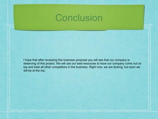 Conclusion
I hope that after reviewing this business proposal you will see that our company is
deserving of this project. We will use our best resources to have our company come out on
top and beat all other competitors in the business. Right now, we are lacking, but soon we
will be at the top.
 