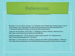 References:
Boudway, E. N.-W. (2018, Janurary 17). Gambling Laws Created Daily Fantasy Sports. Now It
Could Cripple Them. Retrieved from https://www.bloomberg.com/news/articles/2018-01-
17/spread-of-legal-sports-betting-could-upend-daily-fantasy-sports
Customer Service Board. (2018, May 1). DraftKings Customer Reviews. Retrieved from
http://www.customerservicescoreboard.com/DraftKings
DailyFantasySports101. (2018, August 6). Daily Fantasy Sports 101. Retrieved from
https://www.dailyfantasysports101.com/sites/
Delventhal, S. (2018, March 8). FanDuel Looking to Go Public in Reverse Merger . Retrieved
from https://www.investopedia.com/news/fanduel-looking-go-public-through-reverse-merger/
 