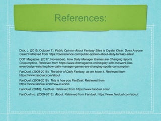 References:
Dick, J. (2015, October 7). Public Opinion About Fantasy Sites is Crystal Clear. Does Anyone
Care? Retrieved from https://civicscience.com/public-opinion-about-daily-fantasy-sites/
DOT Magazine. (2017, November). How Daily Manager Games are Changing Sports
Consumption. Retrieved from https://www.dotmagazine.online/play-with-me/work-like-
everybodys-watching/how-daily-manager-games-are-changing-sports-consumption
FanDuel. (2009-2018). The birth of Daily Fantasy, as we know it. Retrieved from
https://www.fanduel.com/about
FanDuel. (2009-2018). This is how you FanDuel. Retrieved from
https://www.fanduel.com/how-it-works
FanDuel. (2018). FanDuel. Retrieved from https://www.fanduel.com/
FanDuel Inc. (2009-2018). About. Retrieved from Fanduel: https://www.fanduel.com/about
 