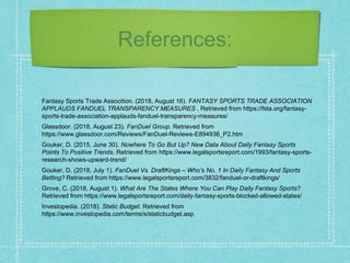References:
Fantasy Sports Trade Assocition. (2018, August 16). FANTASY SPORTS TRADE ASSOCIATION
APPLAUDS FANDUEL TRANSPARENCY MEASURES . Retrieved from https://fsta.org/fantasy-
sports-trade-association-applauds-fanduel-transparency-measures/
Glassdoor. (2018, August 23). FanDuel Group. Retrieved from
https://www.glassdoor.com/Reviews/FanDuel-Reviews-E894936_P2.htm
Gouker, D. (2015, June 30). Nowhere To Go But Up? New Data About Daily Fantasy Sports
Points To Positive Trends. Retrieved from https://www.legalsportsreport.com/1993/fantasy-sports-
research-shows-upward-trend/
Gouker, D. (2018, July 1). FanDuel Vs. DraftKings – Who’s No. 1 In Daily Fantasy And Sports
Betting? Retrieved from https://www.legalsportsreport.com/3832/fanduel-or-draftkings/
Grove, C. (2018, August 1). What Are The States Where You Can Play Daily Fantasy Sports?
Retrieved from https://www.legalsportsreport.com/daily-fantasy-sports-blocked-allowed-states/
Investopedia. (2018). Static Budget. Retrieved from
https://www.investopedia.com/terms/s/staticbudget.asp
 