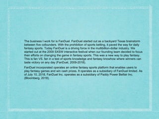 The business I work for is FanDuel. FanDuel started out as a backyard Texas brainstorm
between five cofounders. With the prohibition of sports betting, it paved the way for daily
fantasy sports. Today FanDuel is a driving force in the multibillion-dollar industry. We
started out at the 2009 SXSW interactive festival when our founding team decided to focus
their efforts on changing the game in fantasy sports. This was a new way to play fantasy.
This is fan VS. fan in a test of sports knowledge and fantasy knowhow where winners can
taste victory on any day (FanDuel, 2009-2018).
FanDuel incorporated operates an online fantasy sports platform that enables users to
play fantasy games and win cash prizes. It operates as a subsidiary of FanDuel limited. As
of July 10, 2018, FanDuel Inc. operates as a subsidiary of Paddy Power Betfair Inc.
(Bloomberg, 2018).
 