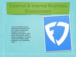 External & Internal Business
Environment
As of now FanDuel is not a
publicly traded company. We
are in talks to hit the public
markets but not in the
traditional sense with an initial
public offering (IPO). We are
trying to participate in a reverse
merger with Platinum Eagle
Acquisition Corp. (Delventhal,
2018).
 