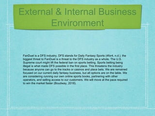 External & Internal Business
Environment
FanDuel is a DFS industry. DFS stands for Daily Fantasy Sports (4for4, n.d.). the
biggest threat to FanDuel is a threat to the DFS industry as a whole. The U.S.
Supreme court might lift the federal ban on sports betting. Sports betting being
illegal is what made DFS possible in the first place. This threatens the industry
because anyone can go to the tracks or casinos and place bets. We are remained
focused on our current daily fantasy business, but all options are on the table. We
are considering running our own online sports books, partnering with other
operators, and selling access to our customers. We will move at the pace required
to win the market faster (Boudway, 2018).
 