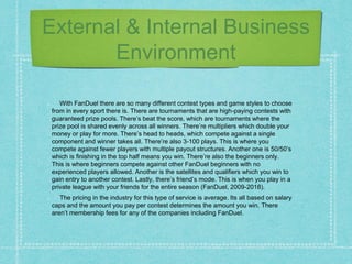 External & Internal Business
Environment
With FanDuel there are so many different contest types and game styles to choose
from in every sport there is. There are tournaments that are high-paying contests with
guaranteed prize pools. There’s beat the score, which are tournaments where the
prize pool is shared evenly across all winners. There’re multipliers which double your
money or play for more. There’s head to heads, which compete against a single
component and winner takes all. There’re also 3-100 plays. This is where you
compete against fewer players with multiple payout structures. Another one is 50/50’s
which is finishing in the top half means you win. There’re also the beginners only.
This is where beginners compete against other FanDuel beginners with no
experienced players allowed. Another is the satellites and qualifiers which you win to
gain entry to another contest. Lastly, there’s friend’s mode. This is when you play in a
private league with your friends for the entire season (FanDuel, 2009-2018).
The pricing in the industry for this type of service is average. Its all based on salary
caps and the amount you pay per contest determines the amount you win. There
aren’t membership fees for any of the companies including FanDuel.
 
