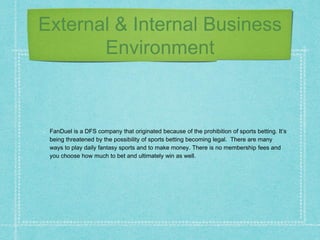 External & Internal Business
Environment
FanDuel is a DFS company that originated because of the prohibition of sports betting. It’s
being threatened by the possibility of sports betting becoming legal. There are many
ways to play daily fantasy sports and to make money. There is no membership fees and
you choose how much to bet and ultimately win as well.
 