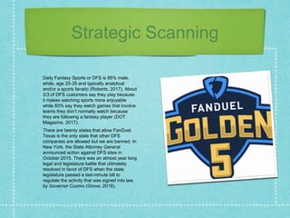 Strategic Scanning
Daily Fantasy Sports or DFS is 95% male,
white, age 25-35 and typically analytical
and/or a sports fanatic (Roberts, 2017). About
2/3 of DFS customers say they play because
it makes watching sports more enjoyable
while 60% say they watch games that involve
teams they don’t normally watch because
they are following a fantasy player (DOT
Magazine, 2017).
There are twenty states that allow FanDuel.
Texas is the only state that other DFS
companies are allowed but we are banned. In
New York, the State Attorney General
announced action against DFS sites in
October 2015. There was an almost year long
legal and legislature battle that ultimately
resolved in favor of DFS when the state
legislature passed a last-minute bill to
regulate the activity that was signed into law
by Governor Cuomo (Grove, 2018).
 