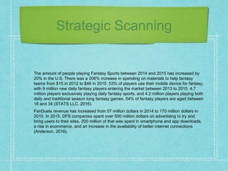 Strategic Scanning
The amount of people playing Fantasy Sports between 2014 and 2015 has increased by
20% in the U.S. There was a 206% increase in spending on materials to help fantasy
teams from $15 in 2012 to $46 in 2015. 53% of players use their mobile device for fantasy,
with 9 million new daily fantasy players entering the market between 2013 to 2015. 4.7
million players exclusively playing daily fantasy sports, and 4.2 million players playing both
daily and traditional season long fantasy games. 54% of fantasy players are aged between
18 and 34 (STATS LLC, 2016).
FanDuels revenue has increased from 57 million dollars in 2014 to 170 million dollars in
2015. In 2015, DFS companies spent over 500 million dollars on advertising to try and
bring users to their sites. 200 million of that was spent in smartphone and app downloads,
a rise in ecommerce, and an increase in the availability of better internet connections
(Anderson, 2016).
 