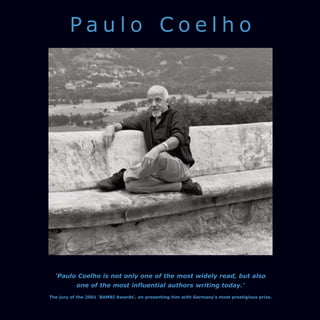 Paulo Coelho




  'Paulo Coelho is not only one of the most widely read, but also
           one of the most influential authors writing today.'
The jury of the 2001 ‘BAMBI Awards’, on presenting him with Germany's most prestigious prize.
 