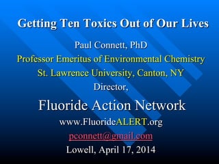 Getting Ten Toxics Out of Our Lives
Paul Connett, PhD
Professor Emeritus of Environmental Chemistry
St. Lawrence University, Canton, NY
Director,
Fluoride Action Network
www.FluorideALERT.org
pconnett@gmail.com
Lowell, April 17, 2014
 