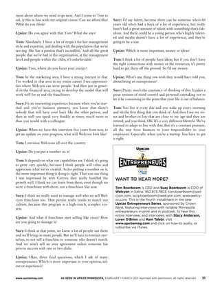 ment about where we need to go next. And I come to Tom to
                                                                                                                                     ask, is this in line with our original vision? Can we afford this?   Suzy: I’d say talent, because there can be someone who’s 60
                                                                  e 2011                                                             What do you think?                                                   years old who’s had a heck of a lot of experience, but really
                                                                                                                                                                                                          hasn’t had a great amount of talent with something that’s fab-
                                                                                                                                     Upsize: Do you agree with that Tom? What she says?                   ulous. And there could be a young person who’s highly talent-
                                                              SE RIES                                                                                                                                     ed and maybe doesn’t have a lot of experience, and they’re
                                                              s onsored ±                                                            Tom: Absolutely. I have a lot of respect for her management          going to be a star.
                                                                                                                                     style and expertise, and dealing with the population that we’re
                                                                                                                                     serving. She has a passion that’s incredible. And all the great      Upsize: Which is more important, money or ideas?
                                                                                                                                     people that we’ve had in this organization, at the management
                                                                                                                                     level and people within the clubs, it’s unbelievable.                Tom: I think a lot of people have ideas, but if you don’t have
                                                                                                                                                                                                          the right connections with money or the resources, it’s pretty
                                                                                                                                     Upsize: Tom, where do you focus your energy?                         hard to get them off the ground. So I’d say money.

                                                                                                                                     Tom: In the marketing area, I have a strong interest in that.        Upsize: What’s one thing you wish they would have told you,
                                                                                                                                     I’ve worked in that area in my entire career. I see opportuni-       about being an entrepreneur?




     RUNNINGHARD
                                                                                                                                     ties where Welcyon can serve people. And then just in gener-
                                                                                                                                     al in the financial area, trying to develop the model that will      Suzy: Pretty much the constancy of thinking of this. It takes a
                                                                                                                                     work well for us and the franchisees.                                great amount of mind control and personal caretaking not to
                                                                                                                                                                                                          let it be consuming to the point that your life is out of balance.
                                                                                                                                     Suzy: It’s an interesting experience because when you’re mar-
                                                                                                                                     ried and you’re business partners, you know that there’s             Tom: You live it every day and you wake up every morning
      HOW WELCYON’S FOUNDERS STRIVE TO BE FIRST TO FRANCHISE                                                                         nobody that will have your back like the other person, and           and it’s the first thing that you think of. And then I see my sis-
                                                                                                                                     then as well you speak very frankly at times, much more so           ter and brother-in-law that are close to my age and they are
                                                                                                                                     than you would with a colleague.                                     retired, and you think, OK! It’s a very different lifestyle. We’ve
                                                                                                                                                                                                          learned to adapt to live with that. But it’s a constant pressure,
                             TOM AND SUZY BOERBOOM both have had long careers in                                                     Upsize: When we have this interview five years from now, to          all the way from finances to your responsibility to your
                             the health care business, he as an executive with various long-term care                                get an update on your progress, what will Welcyon look like?         employees. Especially when you’re a startup: You have to get
                             providers, a role that he continues today as CEO of Mission Health, and she                                                                                                  it right.
                             as a registered nurse and customer service expert.                                                      Tom: I envision Welcyons all over the country.

                             They bought, operated and successfully sold a Curves franchise several years                            Upsize: Do you put a number on it?                                                       PRESENTS




                             ago, the health club for women with outlets around the world. That experi-
                                                                                                                                                                                                                              e 2011
                             ence, plus several years of ruminating on the needs of fellow baby boomers,                             Tom: It depends on what our capabilities are. I think it’s going
                             led them to create in 2009 their new venture: Welcyon, a health club for                                to grow very quickly, because I think people will value and                            SE RI ES
                             people age 50 and over.                                                                                 appreciate what we’ve created. As for putting a number on it,                          s onsored ±

                                                                                                                                     the more important thing is doing is right. That was one thing
                             After two years to lay the groundwork, open two corporate-owned stores                                  I was impressed by with Curves; they really handled the                WANT TO HEAR MORE?
                             and refine the concept, they were in mid-February six to eight weeks away                               growth well. I think we can learn from them, even though we
                             from selling their first franchises, with a goal to sell five in Minnesota this                         were a franchisee with them, not a franchisor like now.                Tom Boerboom is CEO and Suzy Boerboom is COO of
                             year and then plans to expand to other states in 2012 and beyond. (They’re                                                                                                     Welcyon in Edina: 952.873.7903; tom.boerboom@wel-
                             backed financially by a third partner, Paul Contris, who is also a player in Mis-                       Suzy: I think we really need to manage well who we sell Wel-           cyon.com; suzy.boerboom@welcyon.com; www.welcy-
                             sion Health but does not have an operating role in Welcyon.)                                            cyon franchises too. That person really needs to match our             on.com. This is the fourth installment in the new
                                                                                                                                     culture, because this program is a high-touch, complex sys-            Upsize Entrepreneurs Series, sponsored by Crown
                             Tom Boerboom, CEO, and Suzy Boerboom, COO, detail for Upsize their rush                                 tem.                                                                   Bank, featuring interviews with notable Minnesota
                                                                                                                                                                                                            entrepreneurs in print and in podcast. To hear this
                             to expand quickly enough to claim what they believe is the frontrunner posi-
                                                                                                                                                                                                            entire interview, and interviews with Stacy Anderson,
                             tion in an attractive niche, yet not so fast that they undermine the careful                            Upsize: And what if franchises start selling like crazy? How           Loren O’Brien and Kam Talebi, visit
                             planning that is crucial to a franchise operation.                                                      are you going to manage it?                                            www.upsizemag.com and click on how-to audio, or
                                                                                                                                                                                                            subscribe via iTunes.
                                                                                                                                     Suzy: I think at that point, we know a lot of people out there
                                                                                                                                     and we’ll bring on more people. But we’ll have to restrain our-
                                                                                                                                     selves, to not sell a franchise to someone who doesn’t match.
                                     INTERVIEW BY BETH EWEN                                                                          And we won’t sell an area agreement unless someone has
                                        PHOTOGRAPHY BY JONATHAN HANKIN                                                               proven success with one or two clubs.

                                                                                                                                     Upsize: Okay, three final questions, which I ask of many
                                                                                                                                     entrepreneurs: Which is more important in your opinion, tal-
                                                                                                                                     ent or experience?


26   AS SEEN IN UPSIZE MINNESOTA, FEBRUARY • MARCH 2011 reprinted with permission, all rights reserved           www.upsizemag.com   www.upsizemag.com               AS SEEN IN UPSIZE MINNESOTA, FEBRUARY • MARCH 2011 reprinted with permission, all rights reserved   31
 