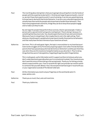 Paul Contris April 2016 interview Page 3 of 3
Paul: The nice thingabout doingthatis that you're goingto be puttingthemintothe handsof
people withthe expertise todeal withit.Ithinkbyand large the general public,mostof
us,we don'thave that expertiseandit'sveryfrustrating.Itcan be veryupsettingtrying
to knowhowto deal withthat kindof behavior.Itcan be a veryunburdeningprocessto
actuallyhave themwiththe people whoknow how tohandle those behaviors.They
have manyprogrammaticelements,thingstheycandoto keepthose people engage
and to make sure they're safe.
By and large the people thatperformthose services,they're specialpeople.Ittakesa
personwitha special kindof caringand a real bigheart.They're doingit because it's
somethingthattheylove todo.You shouldexpectthatlevelof care and commitment.
Obviouslyif you're notgettingit,thenmaybe they're notinthe rightsetting.That's
whatyou shouldexpectispeoplewhoknow how tohandle those particularbehaviors
and that reallyhave the bestinterestsof yourlovedone atheart.
Katherine: Um-hmm.Thisis all reallygood.Again,the topicisnearanddear to my heartbecause I
listentothe strugglesof myfriendandjustgivingsupport.Evenother friendsthathave
parentsthat have passedawaywhohad dementiaorAlzheimer'sandthe painthat they
saw whentheysee thislovedone losingthemselvesasyoudescribe it.They're doing
thingsthat theyweren'tdoingbefore,forgettingthingstheydidn't forgetbefore.
Thisis reallygood,useful informationandit'ssupportoutthere tohelpyouwhenyou
don't understandandespeciallywhenyou're soemotionalinvolved.Yourlovedone you
don't wantthe stressof thembeinginthe wronghands.Thankyou forlettingusknow
whatto expectandthe care.If we're notwiththe right care providerwe needtoswitch
to someone like yourself,Welcov.Paul,leteveryone knowhow togetin touchwithyou
or your organizationoutsideof ThisNeedsToBe Said.
Paul: All the informationyouneedisatyourfingertipsonthe worldwide web.It's
www.welcov.com.
Katherine: Thank youso much,Paul,and until nexttime.
Paul: Thank you,Katherine.
 