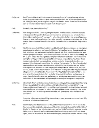 Katherine: Paul Contrisof Welcovisjoiningusagainthismonthand he'sgoingto share withus
some more informationaboutwhathisorganizationdoesandtogive youmore insight
on hisorganization,whatinsighthe cangive youwhenitcomestothe care or extended
care of yourlovedone.Welcome backPaul.How are you?
Paul: I'm well.Howare youKatherine?
Katherine: I am doingwonderful.Iwantto getright intothis.Talkto us abouthow Welcovdoes
withaccomplishingandfosteringanenvironmentof compassionandcare that makes
the residentfeelathome?Iknow we've talkedaboutthisbefore inasense of a person
havingto separate fromwhatthey've calledhome formanyyearssowhat doyou all do
to give themthatsame home feelingorgive themafeelingof home whentheycome to
you?
Paul: Well itmay sounda bitlike a brokenrecordbutit reallydoescome downtomakingour
associatesoremployeesyouknow feel like they're inaplace where theycanyou know
findfulfillmentandfeel appreciatedandrespectedandif ouremployeesfeel thatway
they're goingtoI thinkpass that onto our residentsandthatto me is reallythe key.We
try to geta across the message toour employeestoreallylookatthe residentsthey're
caring foras theywouldif itwas one of theirrelativesorlovedones.Youknow those
residents,thatistheirhome youknow for that periodof time andobviouslyinour
assistedlivingit'samuch more home like setting.Youknow they're there forextended
periodsof time andit'svery appropriate ortechnical inthatsituationandour skilled
nursingfacilities,mostof the time the peoplethere youknow are shortstay,a couple
weeks,three,fourweekswhere theyneedintensive nursingcare aftermaybe some sort
of episodiceventinahospital.Youknow maybe theyhada hipreplacementorsoon,
and so forthbuteveninthat short periodof time,that'stheirhome andwe needto
make themfeel comfortableandreallytreatourresidentsaswe wouldtreatourown
lovedonessothat's where we reallytoemphasize andpassalongtoour employees.
Katherine: Absolutely.That'sfantasticandyoubroke itdownintoyou know,dependsonhowlong
they're goingtobe there,theystill are gettingthatfeelingof home andthat'svery
importantbecause it'swe will trytoavoidas much as possible gettingthe care we need
outside of home because we're scaredandfeelinglikeyou're athome givesthatpeace
and comfortand I'm able togo aheadand heal and getthe care that I needsothat's
awesome.
Your core valuesare accountability,compassion,respect,empowermentandtrust.Why
are these so importanttoWelcov?
Paul: Well itreallykindof comesdowntothe goldenrule whichwe trytolive byand that's
howyou wantto treat othersas youwouldwantto be treatedyourself andIthinkthat's
kindof at the core of our missionstatementandourkindof insistence uponourpeople
beingheldaccountable andbeingrespectfulandestablishingthatlevelof trust.Once
again,if we can accomplishthatwithouremployees,the people whoare actuallycaring
 