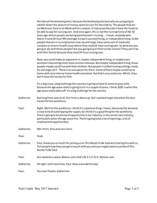 Paul Contris May 2017 Interview Page 3 of 3
the ideaof the blockedgrants,because the blockedgrantsbasicallyare justgoingto
ratchet downthe amountof moneyspentoncare for the elderly.The people thatare
on Medicaid,they're on Medicaidfora reason.It'sbecause theydon'thave the fundsto
be able to pay fornursingcare. Andonce again,thisis notthe nursinghome of 40, 50
yearsago where people are beingwarehousedinnursing...Imean,anybodywho
doesn'tneed24-hourRN coverage isnow inassistedliving,orindependentliving.Sothe
people thatare innursinghomesnow,byand large,have some sortof medically
complex orchronichealthissue where theyneed24-hournursingcare.Sowhat are you
goingto do withthose people?Are yougoingtoput themonthe streets?Theycan'tlive
withtheirfamilybecause theyneed24-hournursingcare.
Now,youcouldmake an argumentin,maybe independentliving,ormaybe even
assistedisbecomingmuchmore service intensive.Butmaybe independentliving,those
people maybe couldlivewiththeirchildren.Butpeople inskillednursingsettings,really
by andlarge can't. There'snoreal optionfor them.Some of themmaybe couldlive at
home withveryintense home healthassistance.Butthat'sverycostlytoo.Which,they
don't have the moneyforthat.
It's a big issue,abigchallenge thiscountryisgoingtohave to come to gripswith,
because the age wave reallyisgoingtohit ina couple of years.I think 2020 iswhenthe
age wave reallytakesoff.It'sabig challenge forthe country.
Katherine: Notlongfrom nowat all.Our time isaboutup, but I wantedtogetintowhat thisalso
meansforthe workforce.
Paul: Right.Well forthe workforce,Ithinkit's a positive thing.Imean,obviouslythe demand
isnow kindof outstrippingthe supply.SoIthinkit'sa goodthingfor the workforce.
There'sgoingto be plentyof opportunityinourindustry,inthe seniorcare industry,
particularlywhenthe age wave hits.There'sgoingtobe a lot of openings,alotof
employmentopportunities.
Katherine: Mm-hmm.Prosand cons here.
Paul: Yeah.
Katherine: Paul,thankyouso much for joiningusonThisNeedsToBe Saidand sharingthiswithus.
Tell people howtheycangetintouch withyouand yourorganizationoutside of This
NeedsToBe Said.
Paul: Our website iswww.Welcov.com,that'sW-E-L-C-O-V,Welcov.com.
Katherine: All right.Until nexttime,Paul.Have awonderful day!
Paul: You too!Thanks,Katherine!
 