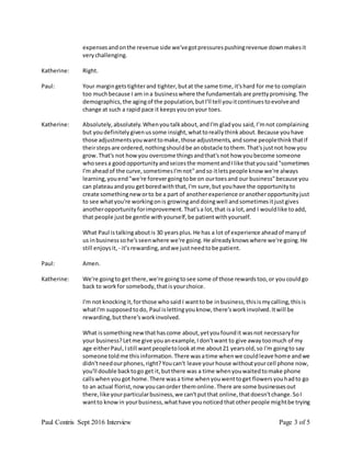 Paul Contris Sept 2016 Interview Page 3 of 5
expensesandonthe revenue side we'vegotpressurespushingrevenue downmakesit
verychallenging.
Katherine: Right.
Paul: Your margingetstighterand tighter,butat the same time,it'shard for me to complain
too muchbecause I am ina businesswhere the fundamentalsare prettypromising.The
demographics,the agingof the population,butI'll tell youitcontinuestoevolveand
change at such a rapid pace it keepsyouonyour toes.
Katherine: Absolutely,absolutely.Whenyoutalkabout,andI'm gladyou said, I’mnot complaining
but youdefinitelygivenussome insight,whattoreallythinkabout.Because youhave
those adjustmentsyouwanttomake,those adjustments,andsome peoplethinkthatif
theirstepsare ordered,nothingshouldbe anobstacle tothem.That'sjustnot howyou
grow.That's not howyou overcome thingsandthat'snot how youbecome someone
whoseesa goodopportunityandseizesthe momentandIlike thatyousaid"sometimes
I'm aheadof the curve,sometimesI'mnot"andso itletspeople know we're always
learning,youend"we're forevergoingtobe on ourtoesand our business"because you
can plateauandyou getboredwiththat,I'm sure,but youhave the opportunityto
create somethingneworto be a part of anotherexperience oranotheropportunityjust
to see whatyou're workingonis growinganddoingwell andsometimesitjustgives
anotheropportunityforimprovement.That'sa lot,that isa lot,and I wouldlike toadd,
that people justbe gentle withyourself,be patientwithyourself.
What Paul istalkingaboutis 30 yearsplus.He has a lot of experience aheadof manyof
us inbusinesssohe'sseenwhere we're going.He alreadyknowswhere we're going.He
still enjoysit, - it’srewarding,andwe justneedtobe patient.
Paul: Amen.
Katherine: We're goingto get there,we're goingtosee some of those rewardstoo,or youcouldgo
back to workfor somebody,thatisyourchoice.
I'm not knockingit,forthose whosaid I wantto be inbusiness,thisismycalling,thisis
whatI'm supposedtodo, Paul islettingyouknow,there'sworkinvolved.Itwill be
rewarding,butthere'sworkinvolved.
What issomethingnewthathascome about,yetyoufoundit wasnot necessaryfor
your business?Letme give youanexample,Idon'twant to give awaytoomuch of my
age eitherPaul,Istill wantpeopletolookatme about21 yearsold,so I'm goingto say
someone toldme thisinformation.There wasatime whenwe couldleave home andwe
didn'tneedourphones,right?Youcan't leave yourhouse withoutyourcell phone now,
you'll double backtogo get it,butthere was a time whenyouwaitedtomake phone
callswhenyougot home.There wasa time whenyouwenttoget flowersyouhadto go
to an actual florist,nowyoucanorder themonline.There are some businessesout
there,like yourparticularbusiness,we can'tputthat online,thatdoesn'tchange.SoI
wantto knowin yourbusiness,whathave younoticedthatotherpeople mightbe trying
 