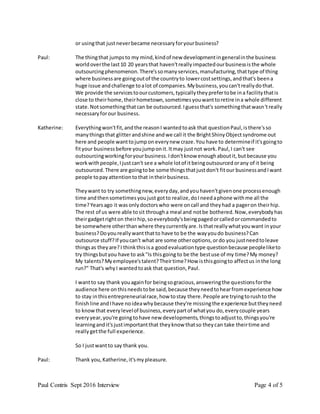 Paul Contris Sept 2016 Interview Page 4 of 5
or usingthat justneverbecame necessaryforyourbusiness?
Paul: The thingthat jumpsto my mind,kindof new developmentingeneralinthe business
worldoverthe last10 20 yearsthat haven'treallyimpactedourbusinessisthe whole
outsourcingphenomenon.There'ssomanyservices,manufacturing,thattype of thing
where businessare goingoutof the countryto lowercostsettings,andthat's beena
huge issue andchallenge toalot of companies.Mybusiness,youcan'treallydothat.
We provide the servicestoourcustomers,typicallytheyprefertobe ina facilitythatis
close to theirhome,theirhometown,sometimesyouwanttoretire ina whole different
state.Notsomethingthatcan be outsourced.Iguessthat's somethingthatwasn'treally
necessaryforour business.
Katherine: Everythingwon'tfit,andthe reasonI wantedtoask that questionPaul,isthere'sso
manythingsthat glitterandshine andwe call it the BrightShinyObjectsyndrome out
here and people wanttojumpon everynew craze.You have to determineif it'sgoingto
fityour businessbefore youjumponit.Itmay justnot work.Paul,I can't see
outsourcingworkingforyourbusiness.Idon'tknow enoughaboutit,butbecause you
workwithpeople,Ijustcan't see a whole lotof itbeingoutsourcedorany of it being
outsourced.There are goingtobe some thingsthatjustdon't fitour businessandIwant
people topayattentiontothat intheirbusiness.
Theywant to try somethingnew,everyday,andyouhaven'tgivenone processenough
time andthensometimesyoujust gotto realize,doIneedaphone withme all the
time?Yearsago it wasonlydoctorswho were oncall and theyhad a pageron theirhip.
The rest of us were able tosit througha meal and notbe bothered.Now,everybodyhas
theirgadgetrighton theirhip,soeverybody'sbeingpagedorcalledorcommandedto
be somewhere otherthanwhere theycurrentlyare.Isthatreallywhatyouwant inyour
business?Doyoureallywantthatto have to be the wayyoudo business?Can
outsource stuff?If youcan't what are some otheroptions,ordo you justneedtoleave
thingsas theyare?I thinkthisisa goodevaluationtype questionbecause peopleliketo
try thingsbutyou have to ask"Is thisgoing to be the bestuse of my time?My money?
My talents?Myemployee'stalent?Theirtime?How isthisgoingto affectus inthe long
run?" That's whyI wantedtoask that question,Paul.
I wantto say thank youagainfor beingsogracious,answeringthe questionsforthe
audience here onthisneedstobe said,because theyneedtohearfromexperience how
to stay inthisentrepreneurialrace,how tostay there.People are tryingtorushto the
finishline andIhave noideawhybecause they're missingthe experience buttheyneed
to knowthat everylevelof business,everypartof whatyou do,everycouple years
everyyear,you're goingtohave new developments,thingstoadjustto,thingsyou're
learningandit'sjustimportantthat theyknow thatso theycan take theirtime and
reallygetthe full experience.
So I justwantto say thank you.
Paul: Thank you,Katherine,it'smypleasure.
 