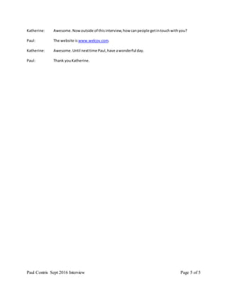 Paul Contris Sept 2016 Interview Page 5 of 5
Katherine: Awesome.Nowoutside of thisinterview,how canpeople getintouchwithyou?
Paul: The website is www.welcov.com.
Katherine: Awesome.Until nexttime Paul,have awonderful day.
Paul: Thank youKatherine.
 