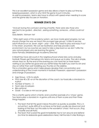 This is an excellent possession game and also allows a team to play out time by 
keeping possession, which is why I limit the game to just 5 minutes. 
As well as possession, teams also have to attack with speed when needing to score 
and the game also focuses on transition. 
10 
WINNER STAYS ON 
“And yet during the confusion and fog of battle, there were also those who 
seemed to be guided…directed…seeing something, someone…others could not 
see.” 
Gary Beikirh, Vietnam Vet 
“After eight years of this academy system, we have made great progress, but we 
should change the way we teach the youngest age groups. I’d like to see less 
adult influence on six, seven, eight – year – olds. They need to play and enjoy it out 
in the street, anywhere. We can be facilitators and help provide a safe 
environment, but as coaches we need to take a step back so we don’t stifle the 
very natural players who are learning the game.” 
Dave Parnaby (Middlesbrough Academy Director) 
In Brazil they have old courts in the neighbourhood where kids come and play 
football. Players get themselves into teams and queue up to play. The rule is simple, 
winner stays on. By the end of the evening you can have ten or more teams 
waiting so you better be good and you better keep the ball if you want to win and 
stay on rather than wait twiddling your thumbs on the sideline. 
This is a transition game which helps players develop their concentration and 
understanding of the 3 main moments in football. Possession, opponent’s possession 
and change of possession. 
• Age Group - U10s to adults 
• Pitch size 40 x 20 –or at the discretion of the coach, but basically a standard 4 v 
4 pitch 
• Number of teams – 3 
• Team sizes 4-6 players 
• Bibs optional 
• Goals – 5 a side or mini soccer goals 
This is a terrific game which is frantic and is another example of a ‘chaos’ game. 
Two teams play a standard 4 v 4 game until one of them scores and then three 
things happen. 
1. The team that let the goal in leave the pitch as quickly as possible. This is, in 
actual fact, quite difficult to achieve as the team usually are downcast and 
looking at the floor, but this adds to the wonderful ‘chaos’ that occurs. (Fog 
of battle and all that!) 
2. The team that scored the goal immediately has to turn around and defend 
(no time for elaborate goal celebrations here) I tell the kids it is like flicking a 
 