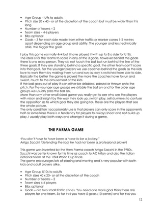 12 
• Age Group – U9s to adults 
• Pitch size 20 x 40 - or at the discretion of the coach but must be wider than it is 
long 
• Number of teams – 2 
• Team sizes – 4-6 players 
• Bibs optional 
• Goals – 3 for each side made from either traffic or marker cones 1-2 metres 
apart depending on age group and ability. The younger and less technically 
able, the bigger the goal. 
I play this game normally 4v4 but I have played it with up to 8 a side for U18s. 
The idea is for the teams to score in any of the 3 goals, however behind the goals 
there is one extra person. They do not touch the ball but run behind the line of the 
three goals. If they are standing behind a specific goal, the other team can’t score 
into that goal. For the younger players we use coaches behind the goals as the kids 
love to work them by making them run and run as play is switched from side to side. 
Basically the better the game is played the more the coaches have to run and 
sweat, much to the amusement of the kids. 
If the ball goes out of play it can either be dribbled, passed or thrown onto the 
pitch. For the younger age groups we dribble the ball on and for the older age 
groups we usually pass the ball on. 
More than any other small sided game you really get to see who are the players 
with vision and insight by the way they look up, switch play, sell dummies to confuse 
the opposition as to which goal they are going for. These are the players that see 
the whole picture. 
The only condition I occasionally use is that players can only score in the opponents 
half as sometimes there is a tendency for players to always shoot and not build up 
play. I usually play both ways and change it during a game. 
THE PARMA GAME 
"You don't have to have been a horse to be a jockey." 
Arrigo Sacchi (defending the fact he had not been a professional player) 
This game was invented by the then Parma coach Arrigo Sacchi in the 1980s. 
Sacchi was better known for his time as coach to AC Milan and also the Italian 
national team at the 1994 World Cup finals. 
The game encourages lots of passing and moving and is very popular with both 
kids and adult players alike. 
• Age Group U10s to adults 
• Pitch sizes 40 x 20– or at the discretion of the coach 
• Number of teams – 2 
• Team sizes 4-6 players 
• Bibs optional 
• Goals – are two small traffic cones. You need one more goal than there are 
players for one team. So for 4v4 you have 5 goals (10 cones) and for 6v6 you 
 