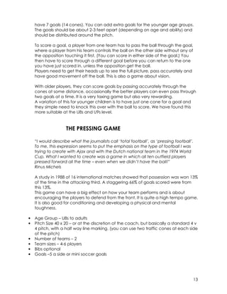 have 7 goals (14 cones). You can add extra goals for the younger age groups. 
The goals should be about 2-3 feet apart (depending on age and ability) and 
should be distributed around the pitch. 
13 
To score a goal, a player from one team has to pass the ball through the goal, 
where a player from his team controls the ball on the other side without any of 
the opposition touching it first. (You can score in either side of the goal.) You 
then have to score through a different goal before you can return to the one 
you have just scored in, unless the opposition get the ball. 
Players need to get their heads up to see the full picture, pass accurately and 
have good movement off the ball. This is also a game about vision. 
With older players, they can score goals by passing accurately through the 
cones at some distance, occasionally the better players can even pass through 
two goals at a time. It is a very taxing game but also very rewarding. 
A variation of this for younger children is to have just one cone for a goal and 
they simple need to knock this over with the ball to score. We have found this 
more suitable at the U8s and U9s level. 
THE PRESSING GAME 
“I would describe what the journalists call ‘total football’, as ‘pressing football’. 
To me, this expression seems to put the emphasis on the type of football I was 
trying to create with Ajax and with the Dutch national team in the 1974 World 
Cup. What I wanted to create was a game in which all ten outfield players 
pressed forward all the time – even when we didn’t have the ball!” 
Rinus Michels 
A study in 1988 of 16 international matches showed that possession was won 13% 
of the time in the attacking third. A staggering 66% of goals scored were from 
this 13%. 
This game can have a big effect on how your team performs and is about 
encouraging the players to defend from the front. It is quite a high tempo game. 
It is also good for conditioning and developing a physical and mental 
toughness. 
• Age Group – U8s to adults 
• Pitch Size 40 x 20 – or at the discretion of the coach, but basically a standard 4 v 
4 pitch, with a half way line marking. (you can use two traffic cones at each side 
of the pitch) 
• Number of teams – 2 
• Team sizes – 4-6 players 
• Bibs optional 
• Goals –5 a side or mini soccer goals 
 