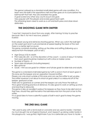 The game is played as a standard small sided game with one condition. If a 
team wins the ball in the oppositions half and then goes on to score before the 
ball has left that half, they are awarded two goals. 
A goal scored any other way counts as just one goal. 
Very popular with the players and evokes good team spirit. 
The attacking team need to work as a unit and both press and close down 
defenders. 
14 
THE SHOOTING GAME WITH SNIFFER 
“I was fast; I learned to shoot from any angle. After training I’d stay to practise 
because I like it. For me it was love, passion.” 
Eusebio 
Every player young and old loves shooting games. When you catch the ball right 
on the sweet spot and it curls and bends at speed rippling the back of the next 
there is no better sight or sound. 
This game combines shooting, setting up the strike and sniffing (following up a 
rebound from the keeper, post or bar.) 
• Age Group U12s to adults 
• Pitch sizes 50 x 20 – or at the discretion of the coach – a zone of about 10 metres 
from each goal should be marked out with a line or marker cones 
• Number of teams – 2 
• Team sizes 6-8 players (including keepers) 
• Bibs optional 
• Goals – mini soccer goals for children and full size goals for older kids and adults. 
The game is a standard small sided game but with a zone in front of each goal. In 
this zone are the keeper and an opposition forward (sniffer). 
Players can only shoot outside of this zone and can use the sniffer to set up play. 
The sniffer however is not aloud to shoot at goal unless it is a rebound off of the 
keeper, goal post or bar. 
There are no goal kicks or corners and the keeper can only throw the ball out. 
This is great shooting practice at distance. It is also good to work on setting up shots 
and reacting to rebounds. 
The game is also an excellent workout for keepers as they have to be alert and on 
their toes, should they spill the ball or the ball rebounds from the post or bar to the 
sniffer. 
It is a good idea to have a plentiful supply of ball in each goal to keep the game 
moving. 
THE 2ND BALL GAME 
“We used to play with a tennis ball on concrete and we used to tackle. I member 
my mum bought me an England tracksuit, and I ripped it up doing a slide tackle in 
the playground. I was gutted. Nightmare if you’re a defender you have to tackle – 
 