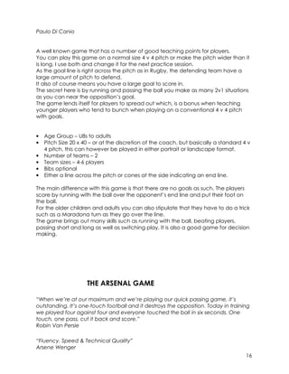 16 
Paulo Di Canio 
A well known game that has a number of good teaching points for players. 
You can play this game on a normal size 4 v 4 pitch or make the pitch wider than it 
is long. I use both and change it for the next practice session. 
As the goal line is right across the pitch as in Rugby, the defending team have a 
large amount of pitch to defend. 
It also of course means you have a large goal to score in. 
The secret here is by running and passing the ball you make as many 2v1 situations 
as you can near the opposition’s goal. 
The game lends itself for players to spread out which, is a bonus when teaching 
younger players who tend to bunch when playing on a conventional 4 v 4 pitch 
with goals. 
• Age Group – U8s to adults 
• Pitch Size 20 x 40 – or at the discretion of the coach, but basically a standard 4 v 
4 pitch, this can however be played in either portrait or landscape format. 
• Number of teams – 2 
• Team sizes – 4-6 players 
• Bibs optional 
• Either a line across the pitch or cones at the side indicating an end line. 
The main difference with this game is that there are no goals as such. The players 
score by running with the ball over the opponent’s end line and put their foot on 
the ball. 
For the older children and adults you can also stipulate that they have to do a trick 
such as a Maradona turn as they go over the line. 
The game brings out many skills such as running with the ball, beating players, 
passing short and long as well as switching play. It is also a good game for decision 
making. 
THE ARSENAL GAME 
“When we’re at our maximum and we’re playing our quick passing game, it’s 
outstanding. It’s one-touch football and it destroys the opposition. Today in training 
we played four against four and everyone touched the ball in six seconds. One 
touch, one pass, cut it back and score.” 
Robin Van Persie 
“Fluency, Speed & Technical Quality” 
Arsene Wenger 
 