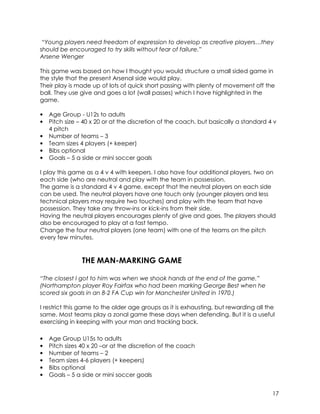 “Young players need freedom of expression to develop as creative players…they 
should be encouraged to try skills without fear of failure.” 
Arsene Wenger 
This game was based on how I thought you would structure a small sided game in 
the style that the present Arsenal side would play. 
Their play is made up of lots of quick short passing with plenty of movement off the 
ball. They use give and goes a lot (wall passes) which I have highlighted in the 
game. 
• Age Group - U12s to adults 
• Pitch size – 40 x 20 or at the discretion of the coach, but basically a standard 4 v 
17 
4 pitch 
• Number of teams – 3 
• Team sizes 4 players (+ keeper) 
• Bibs optional 
• Goals – 5 a side or mini soccer goals 
I play this game as a 4 v 4 with keepers. I also have four additional players, two on 
each side (who are neutral and play with the team in possession. 
The game is a standard 4 v 4 game, except that the neutral players on each side 
can be used. The neutral players have one touch only (younger players and less 
technical players may require two touches) and play with the team that have 
possession. They take any throw-ins or kick-ins from their side. 
Having the neutral players encourages plenty of give and goes. The players should 
also be encouraged to play at a fast tempo. 
Change the four neutral players (one team) with one of the teams on the pitch 
every few minutes. 
THE MAN-MARKING GAME 
“The closest I got to him was when we shook hands at the end of the game.” 
(Northampton player Roy Fairfax who had been marking George Best when he 
scored six goals in an 8-2 FA Cup win for Manchester United in 1970.) 
I restrict this game to the older age groups as it is exhausting, but rewarding all the 
same. Most teams play a zonal game these days when defending. But it is a useful 
exercising in keeping with your man and tracking back. 
• Age Group U15s to adults 
• Pitch sizes 40 x 20 –or at the discretion of the coach 
• Number of teams – 2 
• Team sizes 4-6 players (+ keepers) 
• Bibs optional 
• Goals – 5 a side or mini soccer goals 
 