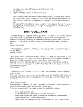 19 
• Team sizes (one team of three and another team of 5) 
• Bibs optional 
• Goals – standard 5 a side or mini soccer goals 
You can play around with the numbers for this game but a good ratio is 3 to 5. 
The three players have as many touches as they like, while the five players are 
restricted to one touch only. If players are struggling with this go to two touch 
only. 
The team of five have to move as soon as they have passed the ball into space. 
Change the teams so everyone has a go at playing in the team restricted to 
one touch only. 
STREET FOOTBALL GAME 
“But something else had also taken a grip of me – football. At any free moment, in 
any empty space, a gang of us would play, unconsciously learning the art of 
control, shooting and dribbling as we played for our imaginary teams – Dynamo 
against Spartak, Torpedoes versus Locomotiv, and Shakhtyor against Dynamo 
Kiev.” 
Andrei Kanchelskis 
“The World Cup wasn’t won (in 1966) on the playing fields of England. It was won 
on the streets.” 
Bobby Charlton 
“We played until our legs gave way – scores of 15-13 were not uncommon – and I 
never stopped running. I tried to make up in enthusiasm what I lacked in physical 
presence for all the boys were much bigger than I was, or so it felt. 
Football united the kids. You didn’t have to call for your mates; simply walking 
down the street bouncing a ball had the Pied Piper effect. We could all smell a 
game from 200 yards.” 
Tom Finney 
Whether an under 8 player or a super star like Wayne Rooney, all footballers just 
want to play. 
There is a time when you must just let them play, and like street football, that great 
breeding ground for talent in days gone by, a sanctuary away from adults and 
coaches. 
What is street soccer? 
Our definition of street soccer is football played in the streets, parks, playgrounds, 
waste grounds and gardens without adult involvement. 
There are many benefits from playing street football which include: 
• Many touches of the ball 
• The children learn by themselves and from each other 
• Many hours playing the game, as there was little else for children to do, 
made them both fit and better footballers 
• Freedom to play and explore, which is essential to a child’s development 
 
