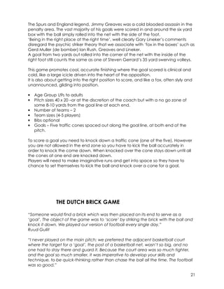 The Spurs and England legend, Jimmy Greaves was a cold blooded assassin in the 
penalty area. The vast majority of his goals were scored in and around the six yard 
box with the ball simply rolled into the net with the side of the foot. 
‘Being in the right place at the right time’, well clearly Gary Lineker’s comments 
disregard the psychic striker theory that we associate with ‘fox in the boxes’ such as 
Gerd Muller (de bomber) Ian Rush, Greaves and Lineker. 
A goal from two yards out rolled into the corner of the net with the inside of the 
right foot still counts the same as one of Steven Gerrard’s 35 yard swerving volleys. 
This game promotes cool, accurate finishing where the goal scored is clinical and 
cold, like a large icicle driven into the heart of the opposition. 
It is also about getting into the right position to score, and like a fox, often slyly and 
unannounced, gliding into position. 
21 
• Age Group U9s to adults 
• Pitch sizes 40 x 20 –or at the discretion of the coach but with a no go zone of 
some 8-10 yards from the goal line at each end. 
• Number of teams – 2 
• Team sizes (4-5 players) 
• Bibs optional 
• Goals – Five traffic cones spaced out along the goal line, at both end of the 
pitch. 
To score a goal you need to knock down a traffic cone (one of the five). However 
you are not allowed in the end zone so you have to kick the ball accurately in 
order to knock the come down. When knocked over the cone stays down until all 
the cones at one end are knocked down. 
Players will need to make imaginative runs and get into space so they have to 
chance to set themselves to kick the ball and knock over a cone for a goal. 
THE DUTCH BRICK GAME 
“Someone would find a brick which was then placed on its end to serve as a 
‘goal’. The object of the game was to ‘score’ by striking the brick with the ball and 
knock it down. We played our version of football every single day.” 
Ruud Gullit 
“I never played on the main pitch; we preferred the adjacent basketball court 
where the target for a ‘goal’, the post of a basketball net, wasn’t so big, and no 
one had to stay there and guard it. Because the court area was so much tighter, 
and the goal so much smaller, it was imperative to develop your skills and 
technique, to be quick-thinking rather than chase the ball all the time. The football 
was so good.” 
 