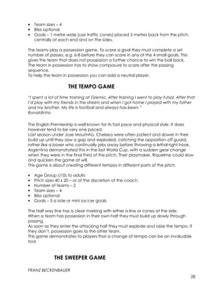 28 
• Team sizes – 4 
• Bibs optional 
• Goals – 1 metre wide (use traffic cones) placed 5 metres back from the pitch, 
centrally at each end and on the sides. 
The teams play a possession game. To score a goal they must complete a set 
number of passes, e.g. 6-8 before they can score in any of the 4 small goals. This 
gives the team that does not possession a further chance to win the ball back. 
The team in possession has to show composure to score after the passing 
sequence. 
To help the team in possession you can add a neutral player. 
THE TEMPO GAME 
“I spent a lot of time training at Gremio. After training I went to play futsal. After that 
I’d play with my friends in the streets and when I got home I played with my father 
and my brother. My life is football and always has been.” 
Ronaldinho 
The English Premiership is well known for its fast pace and physical style. It does 
however tend to be very one paced. 
Last season under Jose Mourinho, Chelsea were often patient and slower in their 
build up until they saw a gap and exploded, catching the opposition off guard, 
rather like a boxer who continually jabs away before throwing a lethal right hook. 
Argentina demonstrated this in the last World Cup, with a sudden gear change 
when they were in the final third of the pitch. Their playmaker, Riquelme could slow 
and quicken the game at will. 
This game is about creating different tempos in different parts of the pitch. 
• Age Group U10s to adults 
• Pitch sizes 40 x 20 – or at the discretion of the coach. 
• Number of teams – 2 
• Team sizes – 4 
• Bibs optional 
• Goals – 5 a side or mini soccer goals 
The Half way line has a clear marking with either a line or cones at the side. 
When a team has possession in their own half they must build up slowly through 
passing. 
As soon as they enter the attacking half they must explode and raise the tempo. If 
they don’t, possession goes to the other team. 
This game demonstrates to players that a change of tempo can be an invaluable 
tool. 
THE SWEEPER GAME 
FRANZ BECKENBAUER 
 