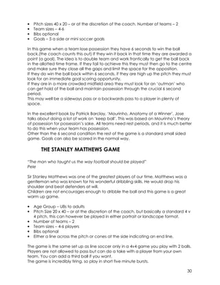30 
• Pitch sizes 40 x 20 – or at the discretion of the coach. Number of teams – 2 
• Team sizes – 4-6 
• Bibs optional 
• Goals – 5 a side or mini soccer goals 
In this game when a team lose possession they have 6 seconds to win the ball 
back.(the coach counts this out) If they win it back in that time they are awarded a 
point (a goal). The idea is to double team and work frantically to get the ball back 
in the allotted time frame. If they fail to achieve this they must then go to the centre 
and make sure they close all the gaps and limit the space for the opposition. 
If they do win the ball back within 6 seconds, if they are high up the pitch they must 
look for an immediate goal scoring opportunity. 
If they are in a more crowded midfield area they must look for an ‘outman’ who 
can get hold of the ball and maintain possession through the crucial 6 second 
period. 
This may well be a sideways pass or a backwards pass to a player in plenty of 
space. 
In the excellent book by Patrick Barclay, ‘Mourinho, Anatomy of a Winner’, Jose 
talks about doing a lot of work on ‘keep ball’. This was based on Mourinho’s theory 
of possession for possession’s sake. All teams need rest periods, and it is much better 
to do this when your team has possession. 
Other than the 6 second condition the rest of the game is a standard small sided 
game. Goals can also be scored in the normal way. 
THE STANLEY MATTHEWS GAME 
“The man who taught us the way football should be played” 
Pele 
Sir Stanley Matthews was one of the greatest players of our time. Matthews was a 
gentleman who was known for his wonderful dribbling skills. He would drop his 
shoulder and beat defenders at will. 
Children are not encourages enough to dribble the ball and this game is a great 
warm up game. 
• Age Group – U8s to adults 
• Pitch Size 20 x 40 – or at the discretion of the coach, but basically a standard 4 v 
4 pitch, this can however be played in either portrait or landscape format. 
• Number of teams – 2 
• Team sizes – 4-6 players 
• Bibs optional 
• Either a line across the pitch or cones at the side indicating an end line. 
The game is the same set up as line soccer only in a 4v4 game you play with 2 balls. 
Players are not allowed to pass but can do a take with a player from your own 
team. You can add a third ball if you want. 
The game is incredibly tiring, so play in short five minute bursts. 
 