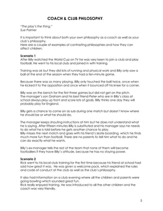 5 
COACH & CLUB PHILOSOPHY. 
“The play’s the thing.” 
Sue Palmer 
It is important to think about both your own philosophy as a coach as well as your 
club’s philosophy. 
Here are a couple of examples of contrasting philosophies and how they can 
affect children. 
Scenario 1 
After Billy watched the World Cup on TV he was very keen to join a club and play 
football. He went to his local club and joined in with training. 
Training was ok but they did lots of running and physical work and Billy only saw a 
ball at the end of the session when they had a ten-minute game. 
Because there was so many playing, Billy only touched the ball twice, once when 
he kicked it to the opposition and once when it bounced off his knee for a corner. 
Billy was on the bench for the first three games but did not get on the pitch. 
The manager’s son Graham and his best friend Peter who are in Billy’s class at 
school always play up front and score lots of goals. Billy thinks one day they will 
probably play for England. 
Billy gets a chance to come on as sub during one match but doesn’t know where 
he should be or what he should do. 
The manager keeps shouting instructions at him but he does not understand what 
he is saying. After fifteen minutes Billy is substituted and his manager says he needs 
to do what he is told before he gets another chance to play. 
Billy misses the next match and goes with his friend’s skate boarding, which he finds 
much more fun than football. There are no parents to tell him what to do and he 
can do exactly what he wants. 
Billy’s ex-manager tells the rest of the team that none of them will become 
footballers if they have Billy’s attitude, because he has no staying power. 
Scenario 2 
Rick went to his local club training for the first time because his friend at school had 
said how great it was. He was given a welcome pack, which explained the rules 
and code of conduct at the club as well as the club’s philosophy. 
It also had information on a club evening where all the children and parents were 
going bowling which sounded great fun. 
Rick really enjoyed training. He was introduced to all the other children and the 
coach was very friendly. 
 