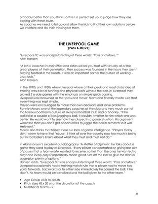8 
probably better than you think, so this is a perfect set up to judge how they are 
coping with these issues. 
As coaches we need to let go and allow the kids to find their own solutions before 
we interfere and do their thinking for them. 
THE LIVERPOOL GAME 
(PASS & MOVE) 
“Liverpool FC was encapsulated in just three words: ‘Pass and Move.’” 
Alan Hansen 
“A lot of coaches in their fifties and sixties will tell you that with virtually all of the 
great players of their generation, their success was founded in the hours they spent 
playing football in the streets. It was an important part of the culture of working – 
class lads.” 
Alan Hansen 
In the 1970s and 1980s when Liverpool where at their peak and most clubs idea of 
training was a lot of running and physical work without the ball, at Liverpool they 
played 5 a-side games with the emphasis on simple quick passing. 
Liverpool was renowned as the ‘pass and move’ team and Shankly made sure that 
everything was kept simple. 
Players were encouraged to make their own decisions and solve problems. 
Ronnie Moran, one of the legendary coaches at the club and very much part of 
the famous bootroom culture at Liverpool football club said of Shankly, “If he 
looked at a couple of kids juggling a ball, it wouldn’t matter to him which one was 
better. He would want to see how they played in a game situation. His argument 
would be that you don’t get opportunities to juggle the ball in a match so it was 
irrelevant.” 
Moran also thinks that today there is a lack of game intelligence. “Players today 
don’t seem to have that ‘nouse’. I think all over the country now too much is being 
put in footballer’s brains about what they must and must not do.” 
In Alan Hansen’s excellent autobiography ‘A Matter of Opinion’, he talks about a 
game they used to play at Liverpool. “Every player concentrated on giving the sort 
of passes that a team-mate wanted to receive, rather than the ones he wanted to 
play; and every player repeatedly made good runs off the ball to give the man in 
possession plenty of options.” 
Hansen adds, “Liverpool FC was encapsulated in just three words: ‘Pass and Move.’ 
Liverpool occasionally had a training match rule that a player had to move two 
yards forwards, backwards or to either side immediately he passed the ball; if he 
didn’t, his team would be penalized and the ball given to the other team.” 
• Age Group U12s to adults 
• Pitch sizes 40 x 20 or at the discretion of the coach 
• Number of teams – 2 
 