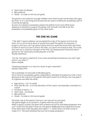 9 
• Team sizes 4-6 players 
• Bibs optional 
• Goals – 5 a side or mini soccer goals 
This game is not suited for younger children and I think should not be tried with ages 
less than 12. It is very tiring and should only be used in small bursts as perhaps part of 
a normal 4v4 game. 
As soon as a player in possession passes the ball he must move either back, 
sideways or forward to support the player with the ball. If he fails to do this, 
possession is immediately given to the other team. 
THE ONE-NIL GAME 
““We didn’t need a referee; we accepted the rules of the game and stuck by 
them. For us not to have done so would have spoilt the game for everyone. It 
taught us that you can’t go about doing what you want because there are others 
to think of and if you don’t stick to the rules, you spoil it for everyone else. Of course, 
that was not a conscious thought at the time, but looking back those kick about 
games on the waste ground did prepare us for life.” 
Stanley Matthews 
“For me, the ball is a diamond. If you have something that precious you don’t get 
rid of it, you offer it.” 
Glenn Hoddle 
“Keeping possession is a way for a team to get a breather.” 
Gordon Taylor PFA 
This is probably my favourite small sided game. 
This is more of a possession game, played like a standard 4v4 game but with a twist. 
Because of the nature of the game I limit each match to 5 minutes, but may play 2 
or 3 games one after the other. 
• Age Group – U11s to adults 
• Pitch Size 40 x 20 – or at the discretion of the coach, but basically a standard 4 v 
4 pitch 
• Number of teams – 2 
• Team sizes – 4-6 players 
• Bibs optional 
• Goals – 5 a side or mini soccer goals 
The basic rule of the game is that you can only win by one goal. 
The game begins as a normal 4 v 4 game with the usual rules. 
When a goal is scored, the team that scored must just try and keep possession and 
can’t score into the goal. If they do, the goal is disallowed and a goal kick ensues. 
If the other team then equalise and make it 1-1, either team can then score to 
make it 2-1. The team leading then just has to keep possession. 
 