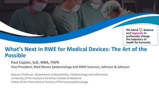 What’s Next in RWE for Medical Devices: The Art of the
Possible
Paul Coplan, ScD, MBA, FISPE
Vice President, Med Device Epidemiology and RWD Sciences, Johnson & Johnson
Adjunct Professor, Department of Biostatistics, Epidemiology and Informatics
University of Pennsylvania Perelman School of Medicine
Fellow of the International Society of Pharmacoepidemiology
 