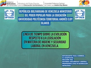 REPÚBLICA BOLIVARIANA DE VENEZUELA MINISTERIO
DEL PODER POPULAR PARA LA EDUCACIÓN
UNIVERSIDAD POLITÉCNICA TERRITORIAL ANDRÉS ELOY
BLANCO.
LÍNEA DE TIEMPO SOBRE LA EVOLUCIÓN
LÍNEA DE TIEMPO SOBRE LA EVOLUCIÓN
LÍNEA DE TIEMPO SOBRE LA EVOLUCIÓN
RESPECTO A LA LEGISLACIÓN
RESPECTO A LA LEGISLACIÓN
RESPECTO A LA LEGISLACIÓN
EN MATERIA DE HIGIENE Y SEGURIDAD
EN MATERIA DE HIGIENE Y SEGURIDAD
EN MATERIA DE HIGIENE Y SEGURIDAD
LABORAL EN VENEZUELA.
LABORAL EN VENEZUELA.
LABORAL EN VENEZUELA.
ESTUDIANTE: PAUL CORREIA.
C.I: 29.873.646.
SECCIÓN: 1122.
MATERIA: SEGURIDAD LABORAL.
PROFESORA: EVELYN BARRAGÁN
26/05/2023.
 