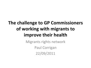 The challenge to GP Commissioners of working with migrants to improve their health Migrants rights network Paul Corrigan 22/09/2011 
