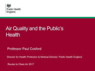 Air Quality and the Public’s
Health
Professor Paul Cosford
Director for Health Protection & Medical Director, Public Health England
Routes to Clean Air 2017
 