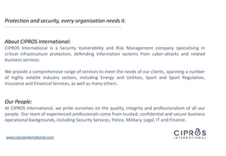Protection and security, every organisation needs it.
About CIPROS International:
CIPROS International is a Security Vulnerability and Risk Management company specialising in
critical infrastructure protection, defending information systems from cyber-attacks and related
business services.
We provide a comprehensive range of services to meet the needs of our clients, spanning a number
of highly volatile industry sectors, including Energy and Utilities, Sport and Sport Regulation,
Insurance and Financial Services, as well as many others.
Our People:
At CIPROS International, we pride ourselves on the quality, integrity and professionalism of all our
people. Our team of experienced professionals come from trusted, confidential and secure business
operational backgrounds, including Security Services, Police, Military, Legal, IT and Finance.
www.ciprosinternational.com
 