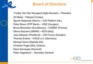 15
Board of Directors
Freddy Van Den Wyngaert (Agfa-Gevaert) – President
Ali Malaz - Tübiyad (Turkey)
Sjourd Wijdeveld (Wavin) – CIO Platform (NL)
Peter Braun (OTP Bank) – VISZ (Hungary)
Bruno Brocheton (EuroDisney) – CIGREF (France)
Gloria Gazzano (SNAM) – AICA (Italy)
Joss Delissen (PostNord) – CIO Forum (Sweden)
Thomas Endres - VOICE e.V. (Germany)
Michael Gorriz (Daimler AG)
Christian Pagel (SGL Carbon)
Dario Scrosoppi (Generali)
Peter Hagedoorn – Secretary General
 