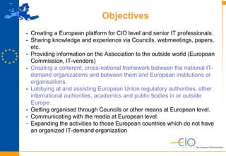 16
Objectives
- Creating a European platform for CIO level and senior IT professionals.
- Sharing knowledge and experience via Councils, webmeetings, papers,
etc.
- Providing information on the Association to the outside world (European
Commission, IT-vendors)
- Creating a coherent, cross-national framework between the national IT-
demand organizations and between them and European institutions or
organisations.
- Lobbying at and assisting European Union regulatory authorities, other
international authorities, academics and public bodies in or outside
Europe.
- Getting organised through Councils or other means at European level.
- Communicating with the media at European level.
- Expanding the activities to those European countries which do not have
an organized IT-demand organization
 
