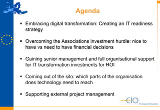 3
Agenda
 Embracing digital transformation: Creating an IT readiness
strategy
 Overcoming the Associations investment hurdle: nice to
have vs need to have financial decisions
 Gaining senior management and full organisational support
for IT transformation investments for ROI
 Coming out of the silo: which parts of the organisation
does technology need to reach
 Supporting external project management
 