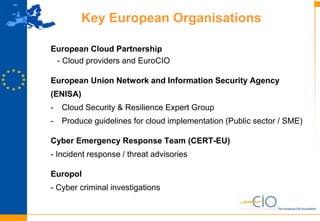 8
Key European Organisations
European Cloud Partnership
- Cloud providers and EuroCIO
European Union Network and Information Security Agency
(ENISA)
- Cloud Security & Resilience Expert Group
- Produce guidelines for cloud implementation (Public sector / SME)
Cyber Emergency Response Team (CERT-EU)
- Incident response / threat advisories
Europol
- Cyber criminal investigations
 