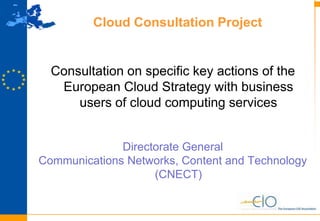 9
Cloud Consultation Project
Consultation on specific key actions of the
European Cloud Strategy with business
users of cloud computing services
Directorate General
Communications Networks, Content and Technology
(CNECT)
 