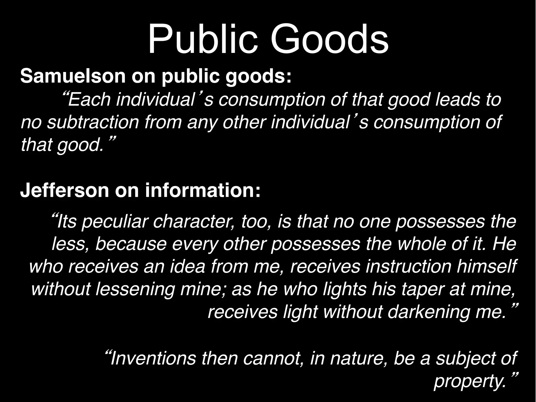 Public Goods
Samuelson on public goods:
      Each individual s consumption of that good leads to
no subtraction from any other individual s consumption of
that good.

Jefferson on information:
    Its peculiar character, too, is that no one possesses the
   less, because every other possesses the whole of it. He
who receives an idea from me, receives instruction himself
without lessening mine; as he who lights his taper at mine,
                       receives light without darkening me.

          Inventions then cannot, in nature, be a subject of
                                                  property.
 