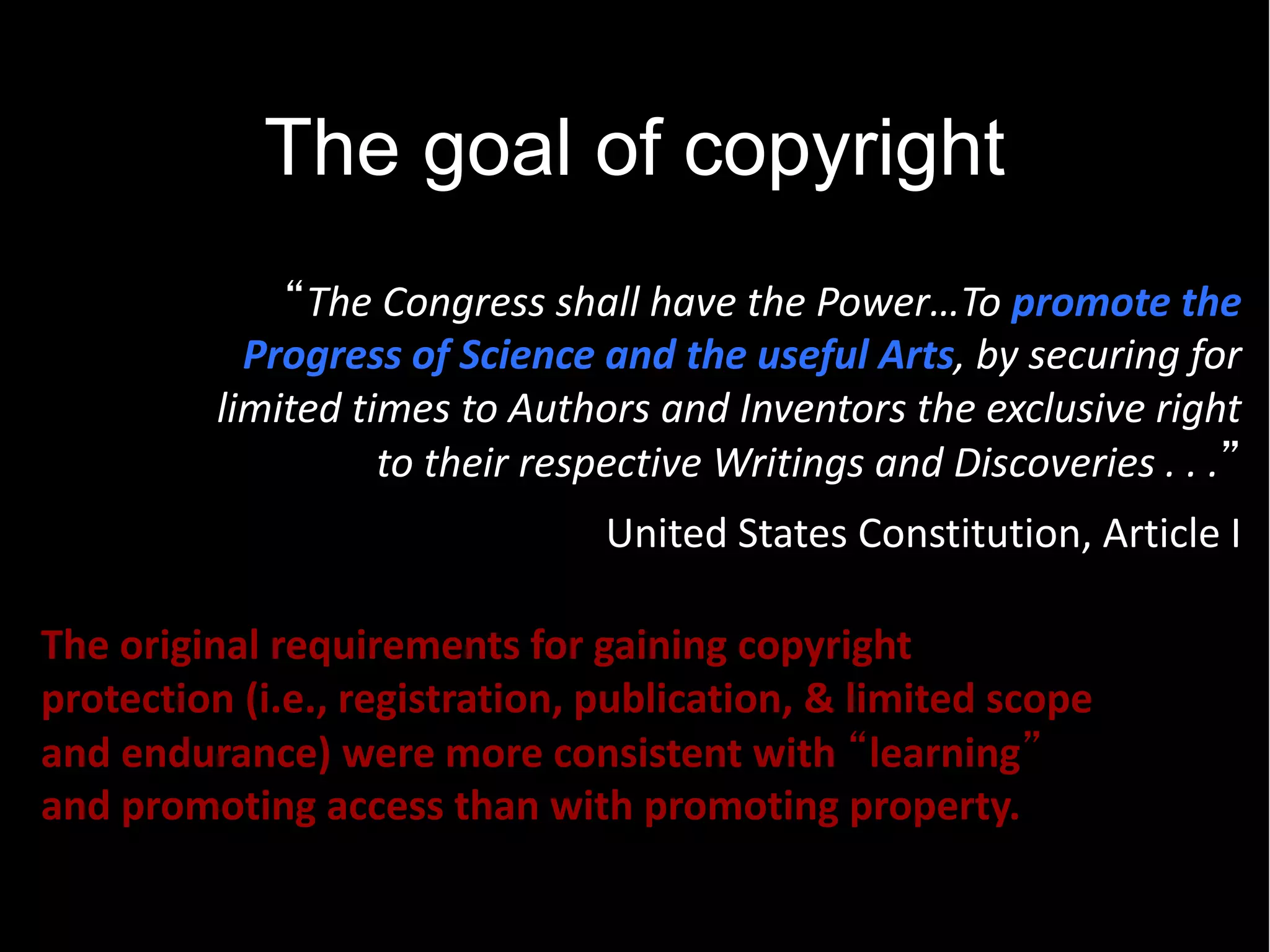 The goal of copyright
                                                               promote  the  
             Progress  of  Science  and  the  useful  Arts,  by  securing  for  
           limited  times  to  Authors  and  Inventors  the  exclusive  right  
                      to  their  respective  Writings  and  Discoveries  .  .  .   
                                                                                    


                                      United  States  Constitution,  Article  I  

The  original  requirements  for  gaining  copyright  
protection  (i.e.,  registration,  publication,  &  limited  scope  
and  endurance)  were  more  consistent  with   learning   
and  promoting  access  than  with  promoting  property.  
 