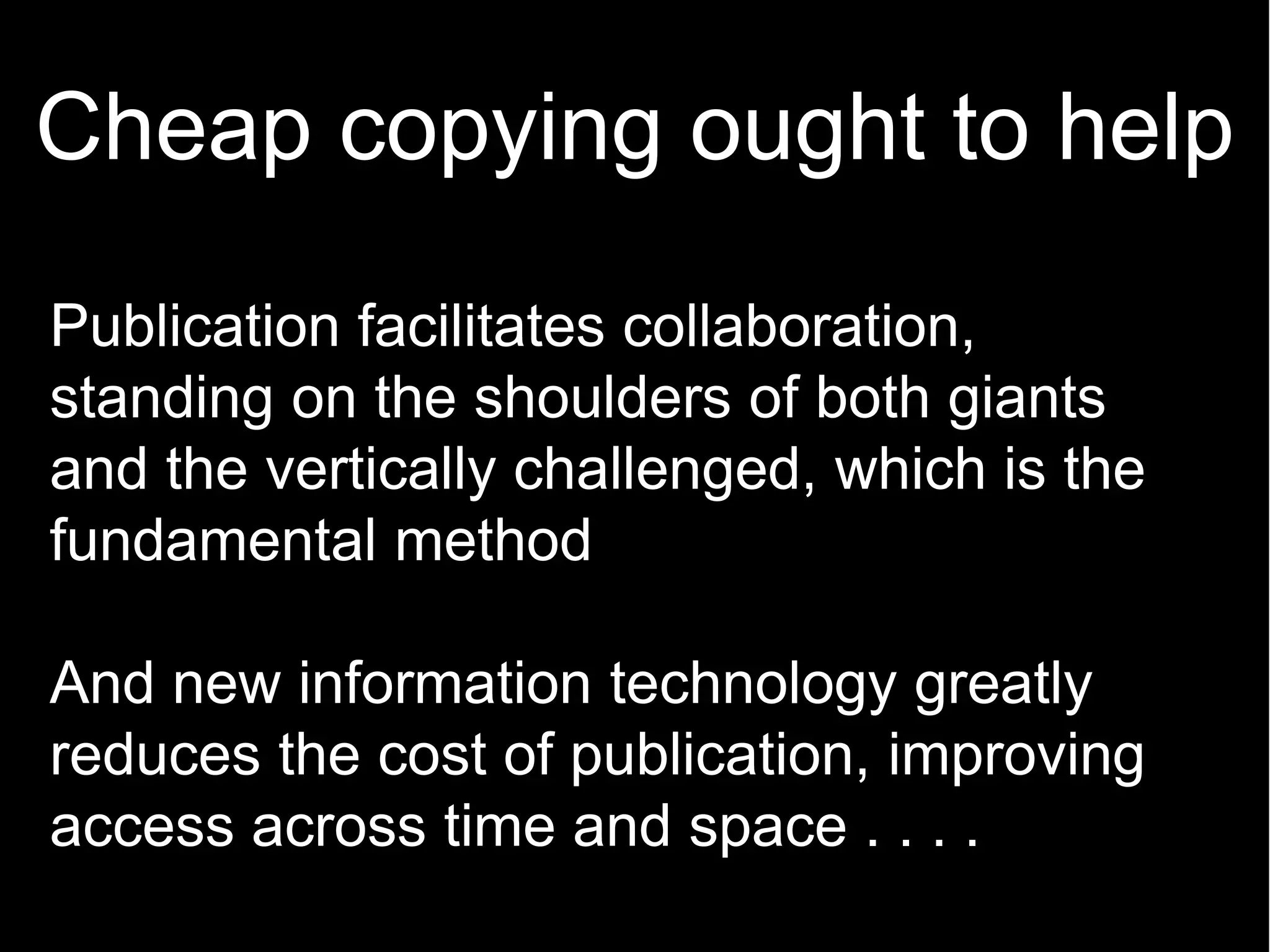 Cheap copying ought to help
Publication facilitates collaboration,
standing on the shoulders of both giants
and the vertically challenged, which is the
fundamental method

And new information technology greatly
reduces the cost of publication, improving
access across time and space . . . .
 