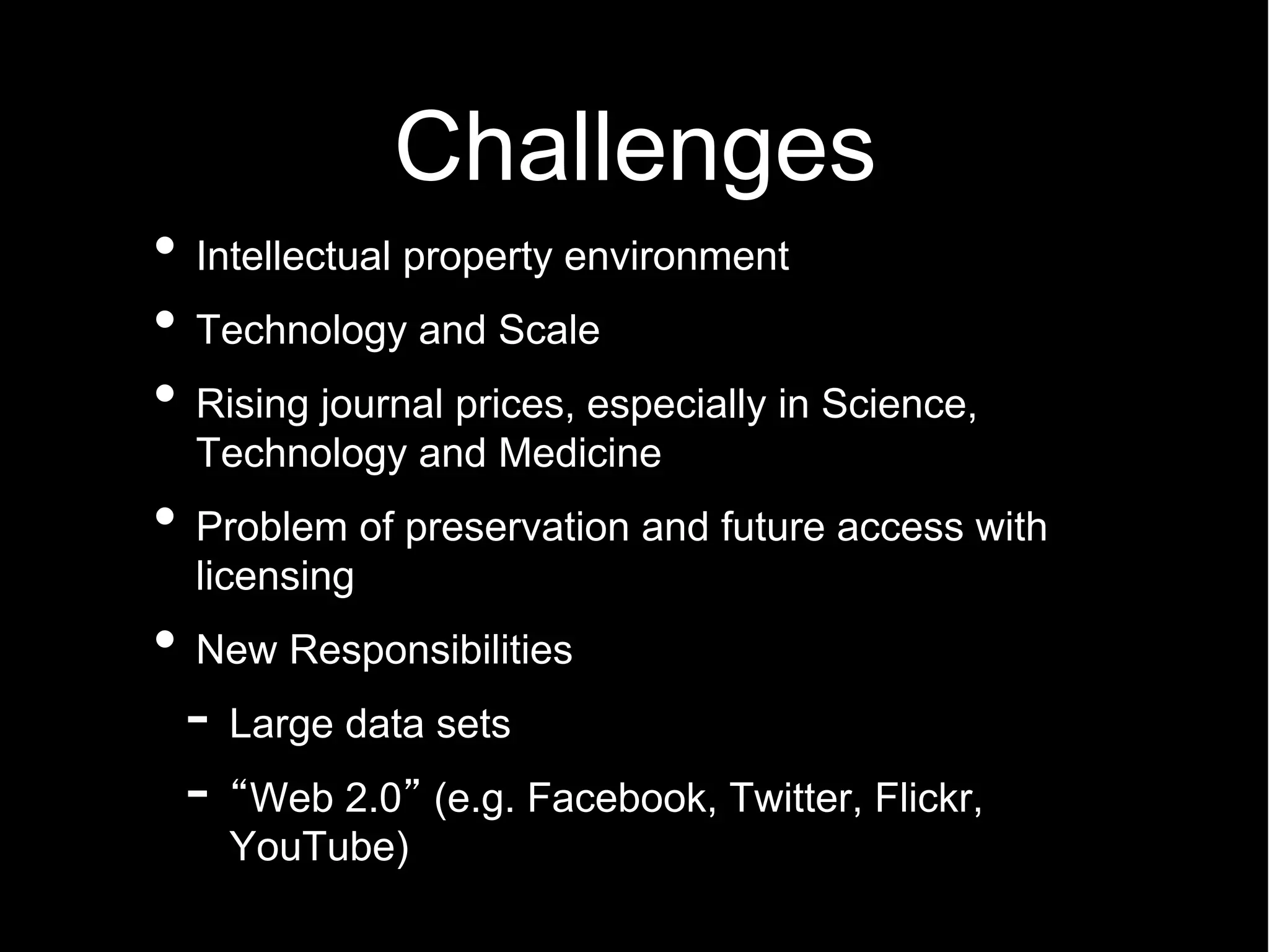 Challenges
Intellectual property environment
Technology and Scale
Rising journal prices, especially in Science,
Technology and Medicine
Problem of preservation and future access with
licensing
New Responsibilities
- Large data sets
- Web 2.0 (e.g. Facebook, Twitter, Flickr,
  YouTube)
 