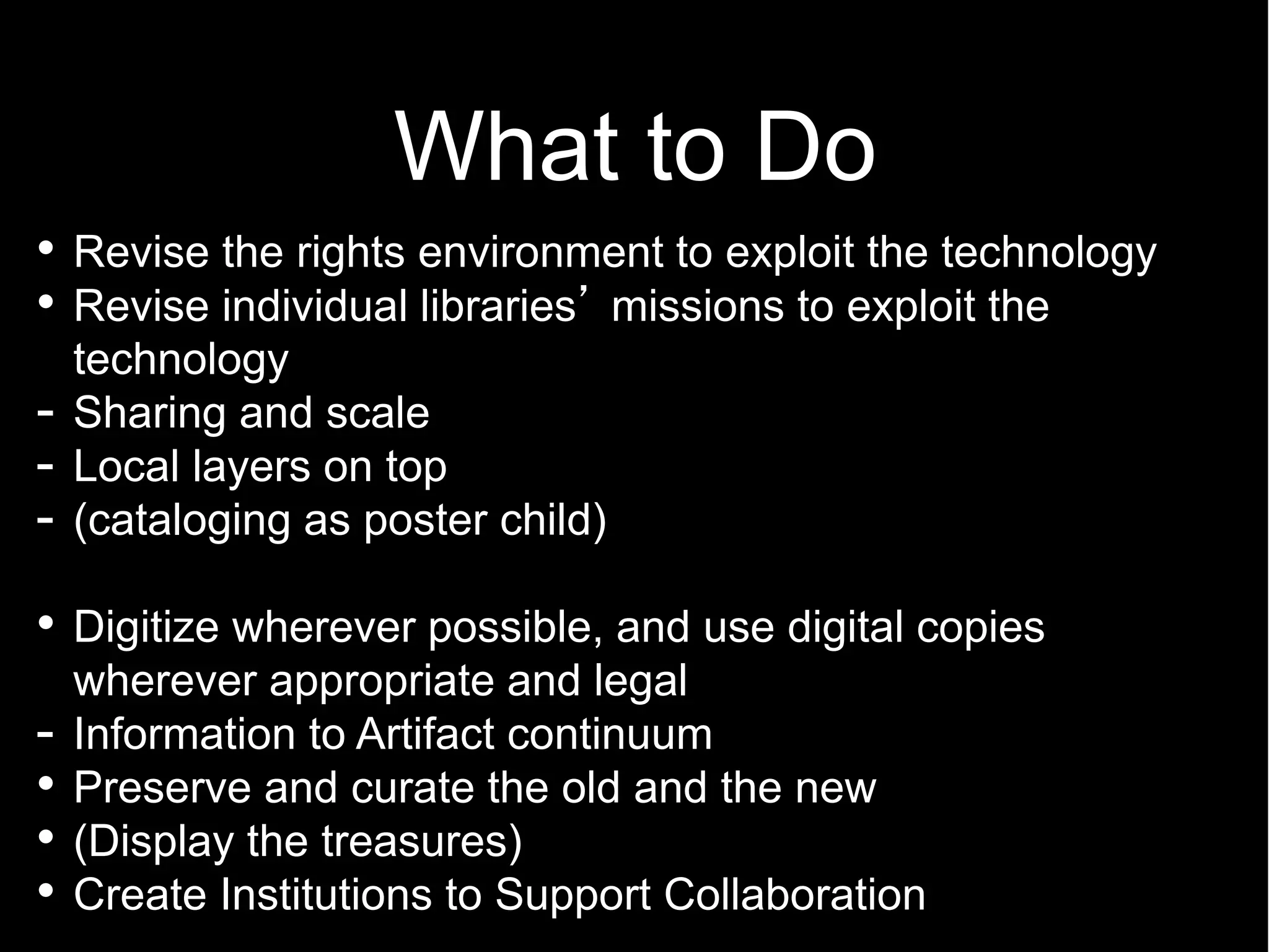 What to Do
    Revise the rights environment to exploit the technology
    Revise individual libraries missions to exploit the
    technology
-   Sharing and scale
-   Local layers on top
-   (cataloging as poster child)

    Digitize wherever possible, and use digital copies
    wherever appropriate and legal
-   Information to Artifact continuum
    Preserve and curate the old and the new
    (Display the treasures)
    Create Institutions to Support Collaboration
 