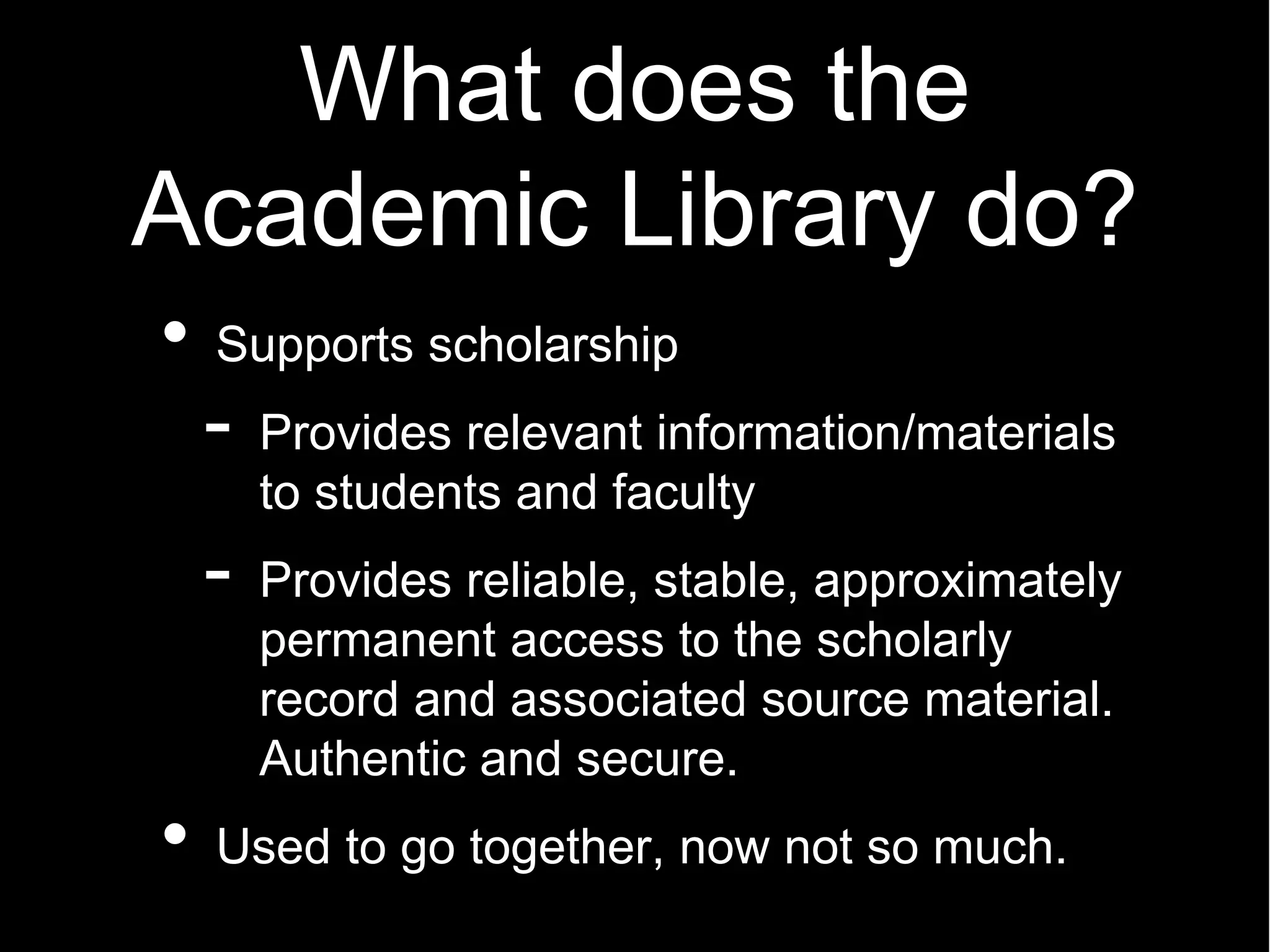 What does the
Academic Library do?
 Supports scholarship
 -   Provides relevant information/materials
     to students and faculty
 -   Provides reliable, stable, approximately
     permanent access to the scholarly
     record and associated source material.
     Authentic and secure.
 Used to go together, now not so much.
 